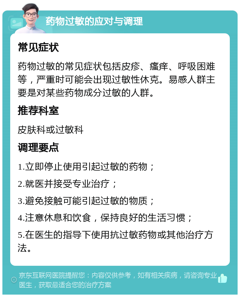 药物过敏的应对与调理 常见症状 药物过敏的常见症状包括皮疹、瘙痒、呼吸困难等，严重时可能会出现过敏性休克。易感人群主要是对某些药物成分过敏的人群。 推荐科室 皮肤科或过敏科 调理要点 1.立即停止使用引起过敏的药物； 2.就医并接受专业治疗； 3.避免接触可能引起过敏的物质； 4.注意休息和饮食，保持良好的生活习惯； 5.在医生的指导下使用抗过敏药物或其他治疗方法。