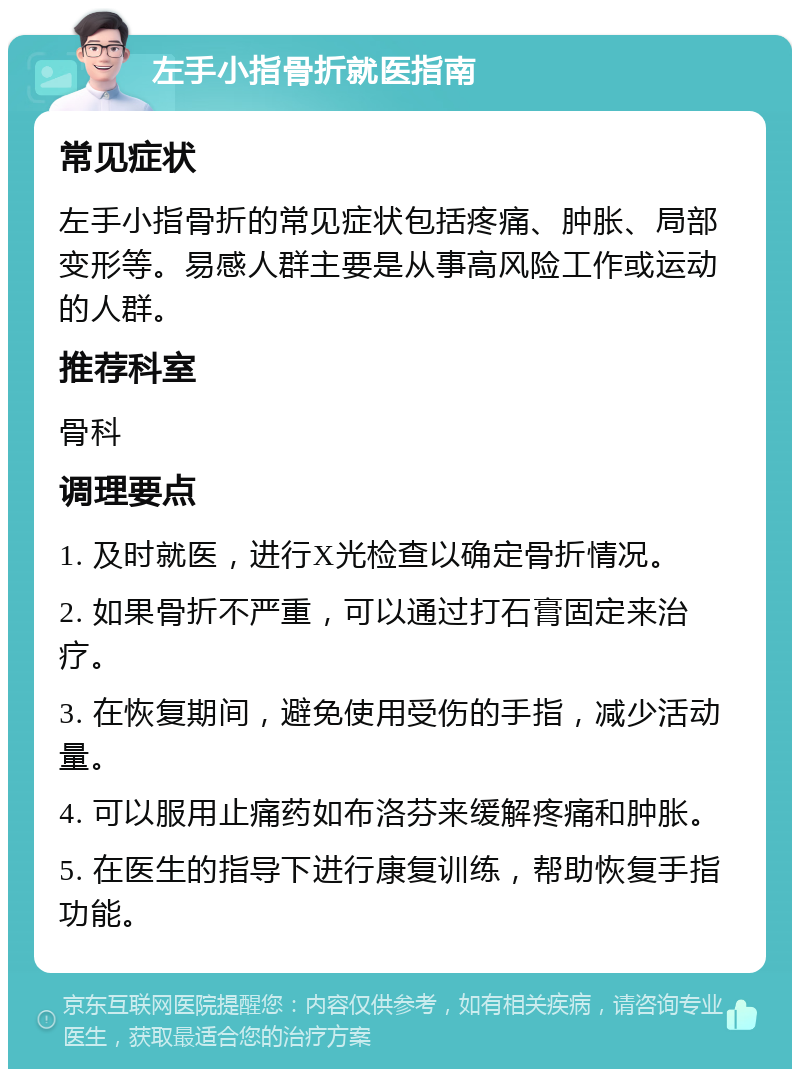 左手小指骨折就医指南 常见症状 左手小指骨折的常见症状包括疼痛、肿胀、局部变形等。易感人群主要是从事高风险工作或运动的人群。 推荐科室 骨科 调理要点 1. 及时就医，进行X光检查以确定骨折情况。 2. 如果骨折不严重，可以通过打石膏固定来治疗。 3. 在恢复期间，避免使用受伤的手指，减少活动量。 4. 可以服用止痛药如布洛芬来缓解疼痛和肿胀。 5. 在医生的指导下进行康复训练，帮助恢复手指功能。