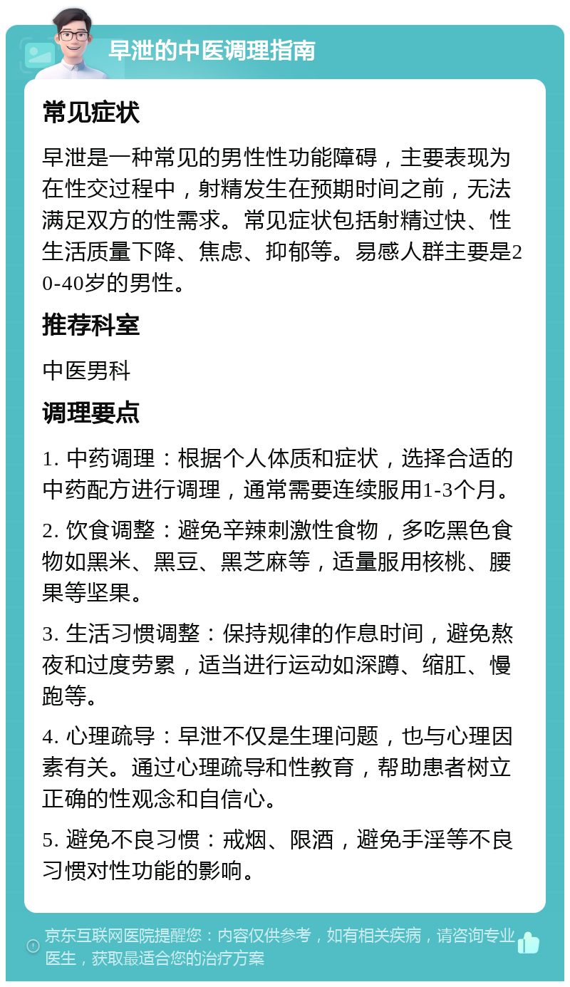 早泄的中医调理指南 常见症状 早泄是一种常见的男性性功能障碍，主要表现为在性交过程中，射精发生在预期时间之前，无法满足双方的性需求。常见症状包括射精过快、性生活质量下降、焦虑、抑郁等。易感人群主要是20-40岁的男性。 推荐科室 中医男科 调理要点 1. 中药调理：根据个人体质和症状，选择合适的中药配方进行调理，通常需要连续服用1-3个月。 2. 饮食调整：避免辛辣刺激性食物，多吃黑色食物如黑米、黑豆、黑芝麻等，适量服用核桃、腰果等坚果。 3. 生活习惯调整：保持规律的作息时间，避免熬夜和过度劳累，适当进行运动如深蹲、缩肛、慢跑等。 4. 心理疏导：早泄不仅是生理问题，也与心理因素有关。通过心理疏导和性教育，帮助患者树立正确的性观念和自信心。 5. 避免不良习惯：戒烟、限酒，避免手淫等不良习惯对性功能的影响。