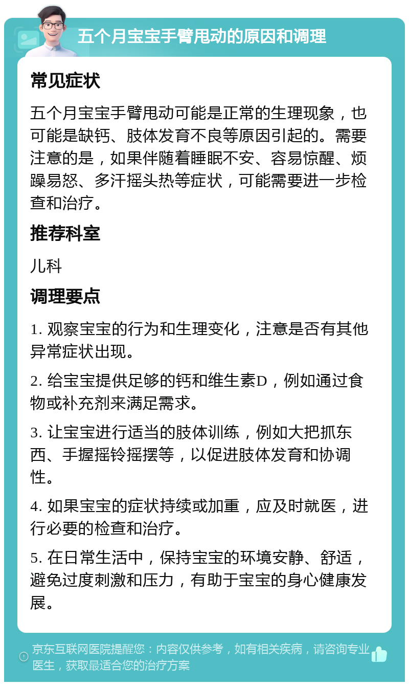 五个月宝宝手臂甩动的原因和调理 常见症状 五个月宝宝手臂甩动可能是正常的生理现象，也可能是缺钙、肢体发育不良等原因引起的。需要注意的是，如果伴随着睡眠不安、容易惊醒、烦躁易怒、多汗摇头热等症状，可能需要进一步检查和治疗。 推荐科室 儿科 调理要点 1. 观察宝宝的行为和生理变化，注意是否有其他异常症状出现。 2. 给宝宝提供足够的钙和维生素D，例如通过食物或补充剂来满足需求。 3. 让宝宝进行适当的肢体训练，例如大把抓东西、手握摇铃摇摆等，以促进肢体发育和协调性。 4. 如果宝宝的症状持续或加重，应及时就医，进行必要的检查和治疗。 5. 在日常生活中，保持宝宝的环境安静、舒适，避免过度刺激和压力，有助于宝宝的身心健康发展。