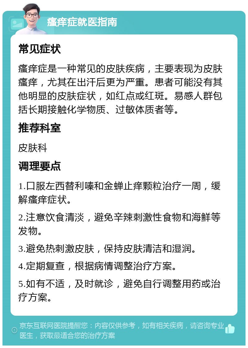 瘙痒症就医指南 常见症状 瘙痒症是一种常见的皮肤疾病，主要表现为皮肤瘙痒，尤其在出汗后更为严重。患者可能没有其他明显的皮肤症状，如红点或红斑。易感人群包括长期接触化学物质、过敏体质者等。 推荐科室 皮肤科 调理要点 1.口服左西替利嗪和金蝉止痒颗粒治疗一周，缓解瘙痒症状。 2.注意饮食清淡，避免辛辣刺激性食物和海鲜等发物。 3.避免热刺激皮肤，保持皮肤清洁和湿润。 4.定期复查，根据病情调整治疗方案。 5.如有不适，及时就诊，避免自行调整用药或治疗方案。