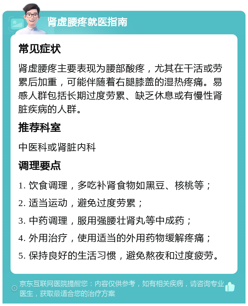 肾虚腰疼就医指南 常见症状 肾虚腰疼主要表现为腰部酸疼，尤其在干活或劳累后加重，可能伴随着右腿膝盖的湿热疼痛。易感人群包括长期过度劳累、缺乏休息或有慢性肾脏疾病的人群。 推荐科室 中医科或肾脏内科 调理要点 1. 饮食调理，多吃补肾食物如黑豆、核桃等； 2. 适当运动，避免过度劳累； 3. 中药调理，服用强腰壮肾丸等中成药； 4. 外用治疗，使用适当的外用药物缓解疼痛； 5. 保持良好的生活习惯，避免熬夜和过度疲劳。