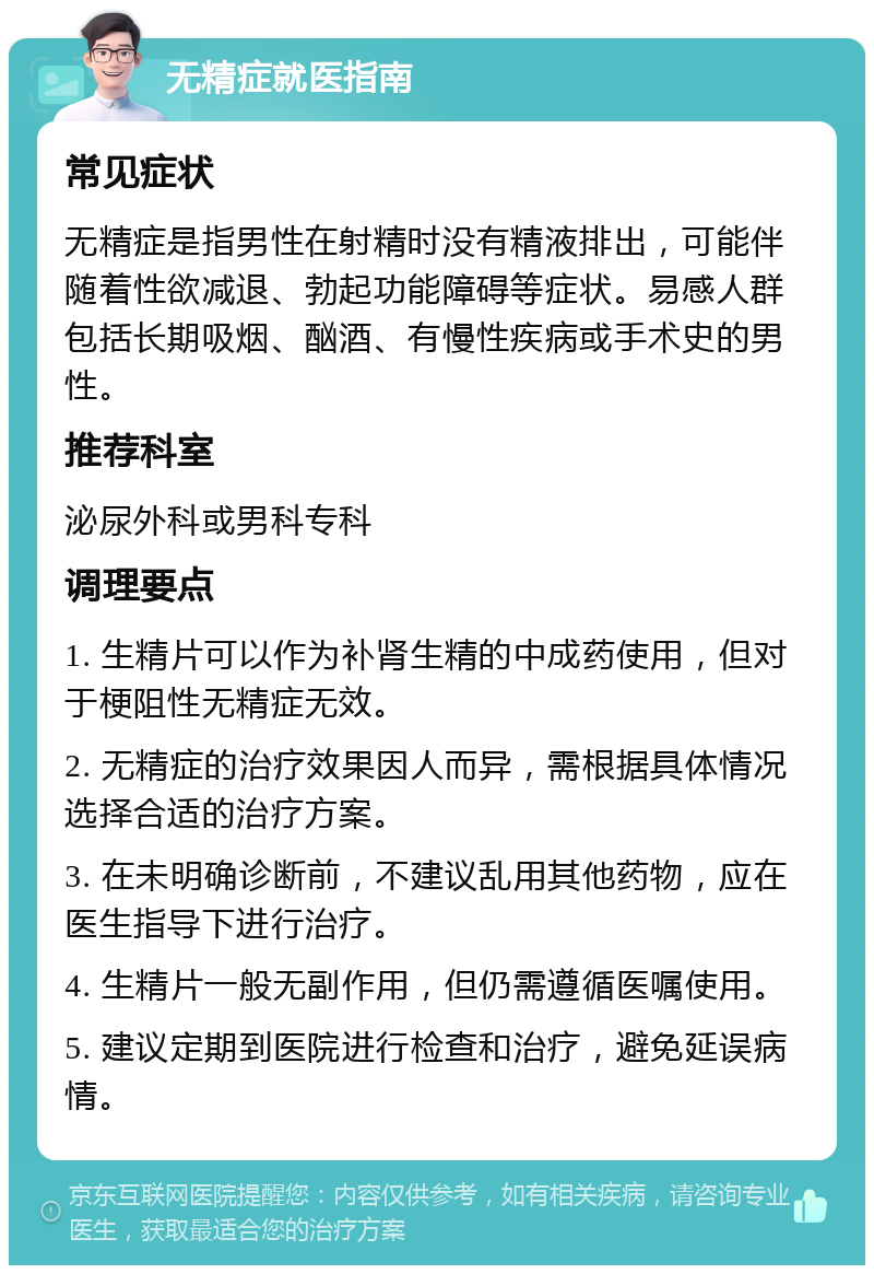 无精症就医指南 常见症状 无精症是指男性在射精时没有精液排出，可能伴随着性欲减退、勃起功能障碍等症状。易感人群包括长期吸烟、酗酒、有慢性疾病或手术史的男性。 推荐科室 泌尿外科或男科专科 调理要点 1. 生精片可以作为补肾生精的中成药使用，但对于梗阻性无精症无效。 2. 无精症的治疗效果因人而异，需根据具体情况选择合适的治疗方案。 3. 在未明确诊断前，不建议乱用其他药物，应在医生指导下进行治疗。 4. 生精片一般无副作用，但仍需遵循医嘱使用。 5. 建议定期到医院进行检查和治疗，避免延误病情。