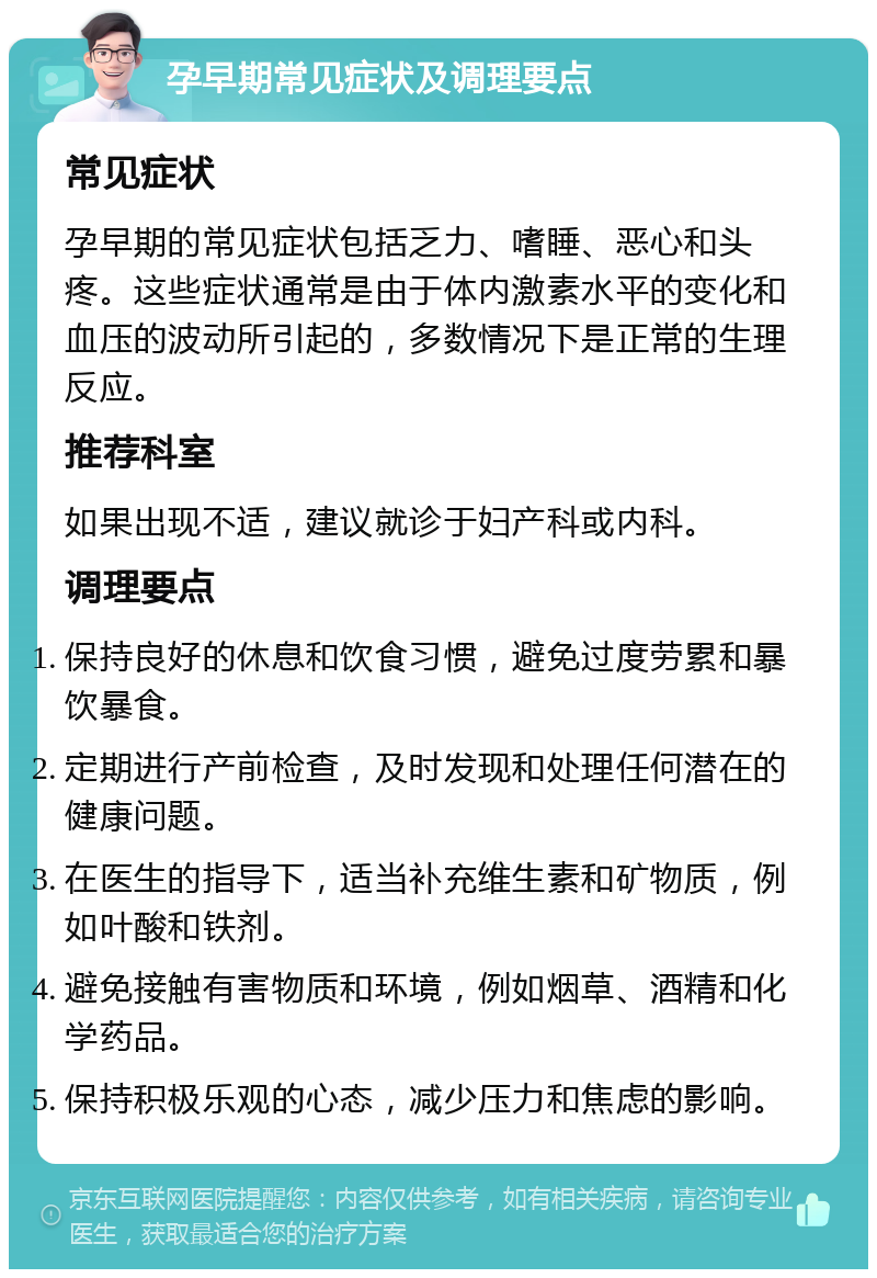 孕早期常见症状及调理要点 常见症状 孕早期的常见症状包括乏力、嗜睡、恶心和头疼。这些症状通常是由于体内激素水平的变化和血压的波动所引起的，多数情况下是正常的生理反应。 推荐科室 如果出现不适，建议就诊于妇产科或内科。 调理要点 保持良好的休息和饮食习惯，避免过度劳累和暴饮暴食。 定期进行产前检查，及时发现和处理任何潜在的健康问题。 在医生的指导下，适当补充维生素和矿物质，例如叶酸和铁剂。 避免接触有害物质和环境，例如烟草、酒精和化学药品。 保持积极乐观的心态，减少压力和焦虑的影响。