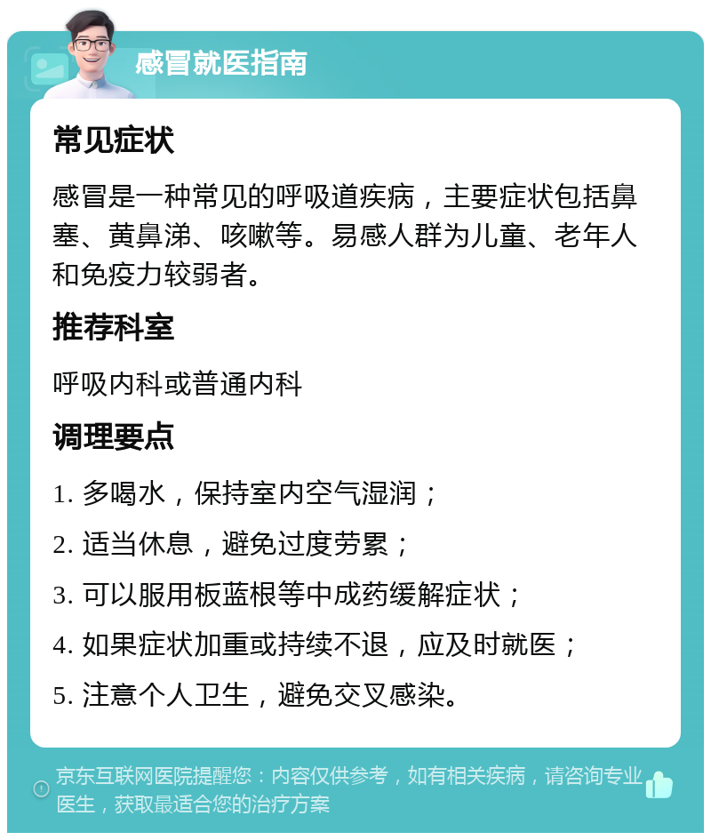 感冒就医指南 常见症状 感冒是一种常见的呼吸道疾病，主要症状包括鼻塞、黄鼻涕、咳嗽等。易感人群为儿童、老年人和免疫力较弱者。 推荐科室 呼吸内科或普通内科 调理要点 1. 多喝水，保持室内空气湿润； 2. 适当休息，避免过度劳累； 3. 可以服用板蓝根等中成药缓解症状； 4. 如果症状加重或持续不退，应及时就医； 5. 注意个人卫生，避免交叉感染。