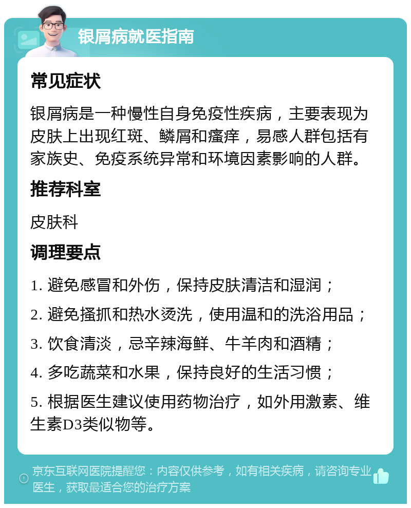 银屑病就医指南 常见症状 银屑病是一种慢性自身免疫性疾病，主要表现为皮肤上出现红斑、鳞屑和瘙痒，易感人群包括有家族史、免疫系统异常和环境因素影响的人群。 推荐科室 皮肤科 调理要点 1. 避免感冒和外伤，保持皮肤清洁和湿润； 2. 避免搔抓和热水烫洗，使用温和的洗浴用品； 3. 饮食清淡，忌辛辣海鲜、牛羊肉和酒精； 4. 多吃蔬菜和水果，保持良好的生活习惯； 5. 根据医生建议使用药物治疗，如外用激素、维生素D3类似物等。