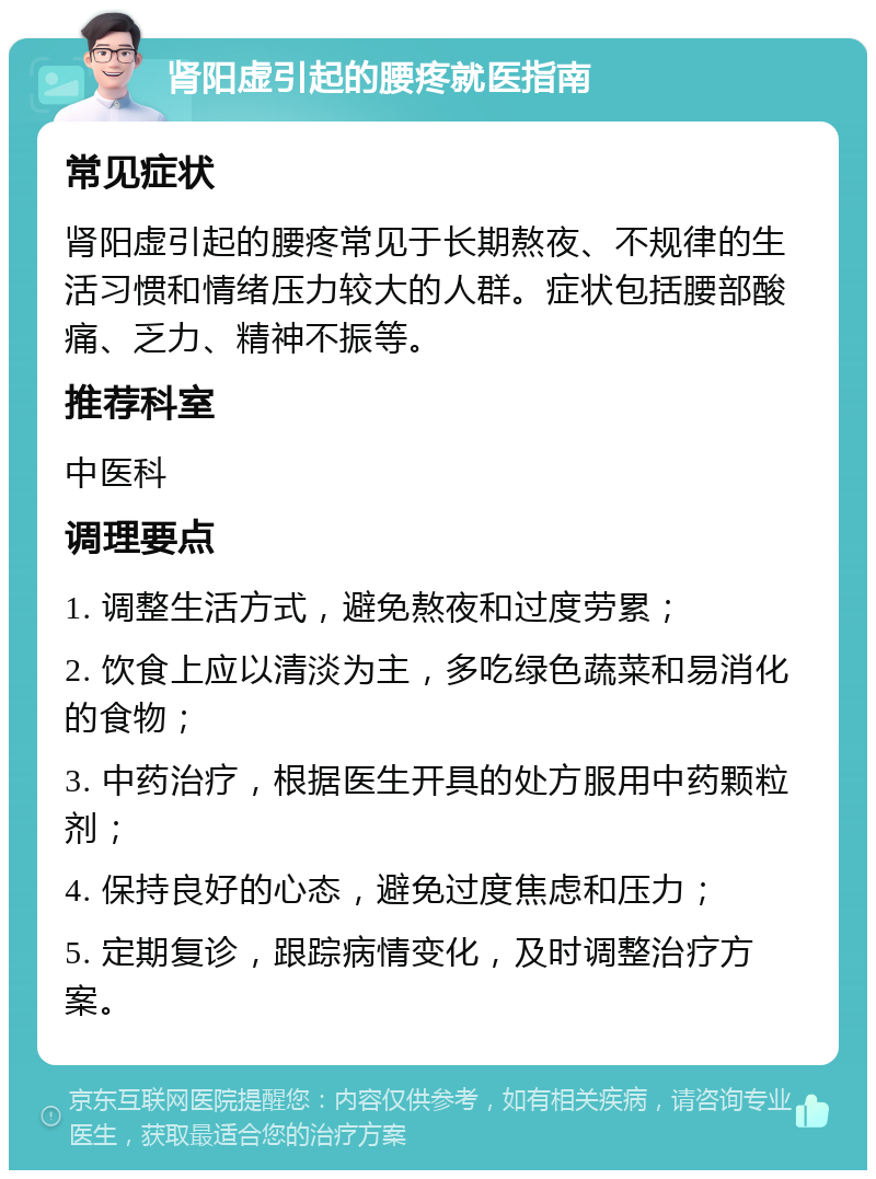 肾阳虚引起的腰疼就医指南 常见症状 肾阳虚引起的腰疼常见于长期熬夜、不规律的生活习惯和情绪压力较大的人群。症状包括腰部酸痛、乏力、精神不振等。 推荐科室 中医科 调理要点 1. 调整生活方式，避免熬夜和过度劳累； 2. 饮食上应以清淡为主，多吃绿色蔬菜和易消化的食物； 3. 中药治疗，根据医生开具的处方服用中药颗粒剂； 4. 保持良好的心态，避免过度焦虑和压力； 5. 定期复诊，跟踪病情变化，及时调整治疗方案。