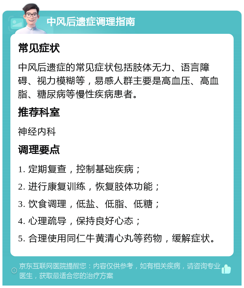 中风后遗症调理指南 常见症状 中风后遗症的常见症状包括肢体无力、语言障碍、视力模糊等，易感人群主要是高血压、高血脂、糖尿病等慢性疾病患者。 推荐科室 神经内科 调理要点 1. 定期复查，控制基础疾病； 2. 进行康复训练，恢复肢体功能； 3. 饮食调理，低盐、低脂、低糖； 4. 心理疏导，保持良好心态； 5. 合理使用同仁牛黄清心丸等药物，缓解症状。