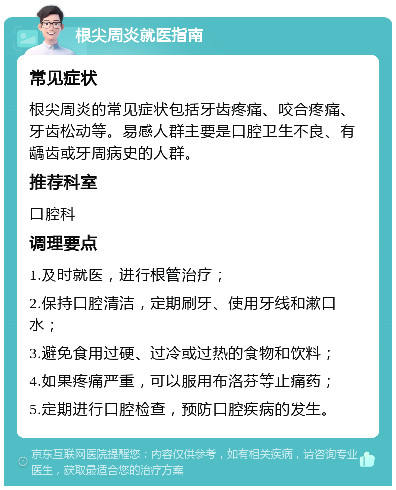 根尖周炎就医指南 常见症状 根尖周炎的常见症状包括牙齿疼痛、咬合疼痛、牙齿松动等。易感人群主要是口腔卫生不良、有龋齿或牙周病史的人群。 推荐科室 口腔科 调理要点 1.及时就医，进行根管治疗； 2.保持口腔清洁，定期刷牙、使用牙线和漱口水； 3.避免食用过硬、过冷或过热的食物和饮料； 4.如果疼痛严重，可以服用布洛芬等止痛药； 5.定期进行口腔检查，预防口腔疾病的发生。