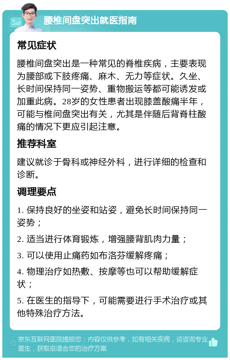 腰椎间盘突出就医指南 常见症状 腰椎间盘突出是一种常见的脊椎疾病，主要表现为腰部或下肢疼痛、麻木、无力等症状。久坐、长时间保持同一姿势、重物搬运等都可能诱发或加重此病。28岁的女性患者出现膝盖酸痛半年，可能与椎间盘突出有关，尤其是伴随后背脊柱酸痛的情况下更应引起注意。 推荐科室 建议就诊于骨科或神经外科，进行详细的检查和诊断。 调理要点 1. 保持良好的坐姿和站姿，避免长时间保持同一姿势； 2. 适当进行体育锻炼，增强腰背肌肉力量； 3. 可以使用止痛药如布洛芬缓解疼痛； 4. 物理治疗如热敷、按摩等也可以帮助缓解症状； 5. 在医生的指导下，可能需要进行手术治疗或其他特殊治疗方法。