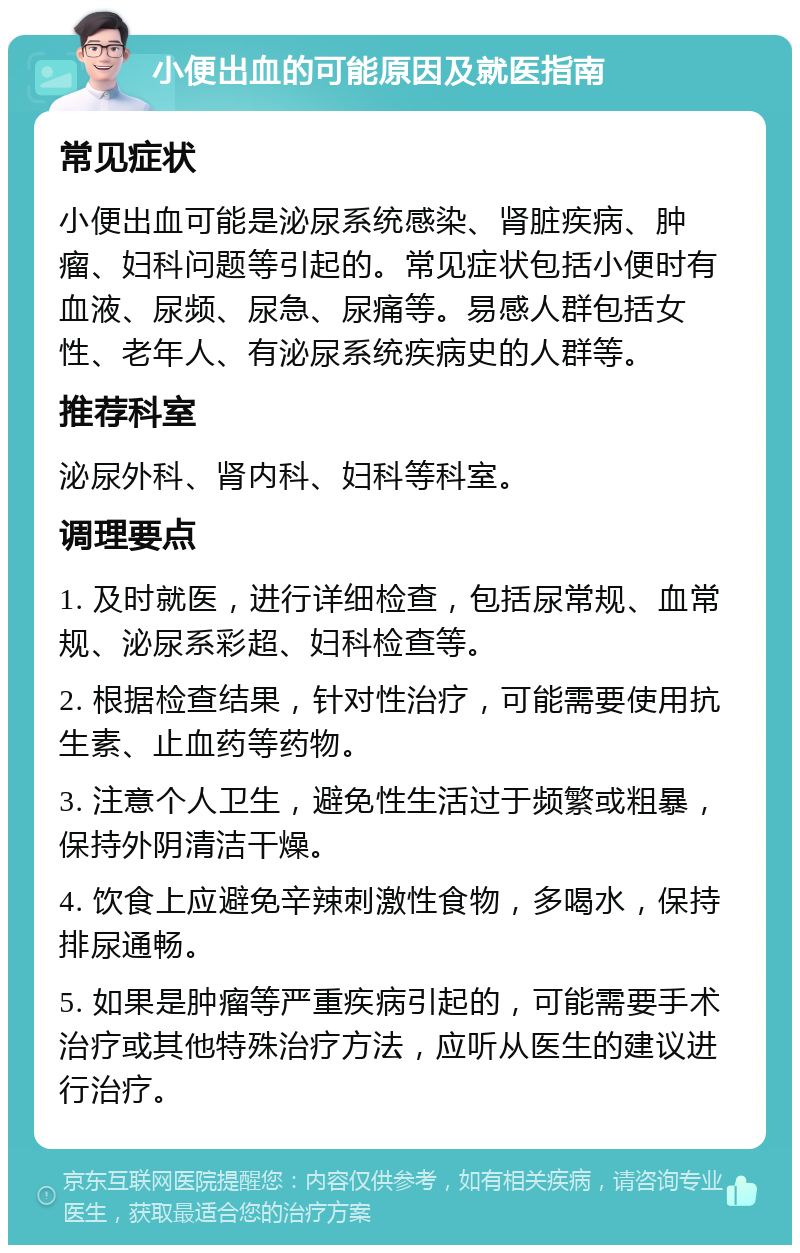 小便出血的可能原因及就医指南 常见症状 小便出血可能是泌尿系统感染、肾脏疾病、肿瘤、妇科问题等引起的。常见症状包括小便时有血液、尿频、尿急、尿痛等。易感人群包括女性、老年人、有泌尿系统疾病史的人群等。 推荐科室 泌尿外科、肾内科、妇科等科室。 调理要点 1. 及时就医，进行详细检查，包括尿常规、血常规、泌尿系彩超、妇科检查等。 2. 根据检查结果，针对性治疗，可能需要使用抗生素、止血药等药物。 3. 注意个人卫生，避免性生活过于频繁或粗暴，保持外阴清洁干燥。 4. 饮食上应避免辛辣刺激性食物，多喝水，保持排尿通畅。 5. 如果是肿瘤等严重疾病引起的，可能需要手术治疗或其他特殊治疗方法，应听从医生的建议进行治疗。