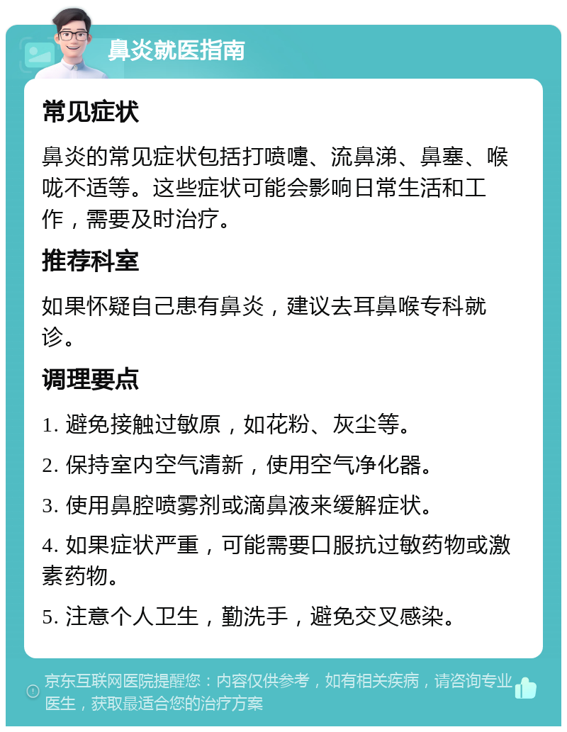 鼻炎就医指南 常见症状 鼻炎的常见症状包括打喷嚏、流鼻涕、鼻塞、喉咙不适等。这些症状可能会影响日常生活和工作，需要及时治疗。 推荐科室 如果怀疑自己患有鼻炎，建议去耳鼻喉专科就诊。 调理要点 1. 避免接触过敏原，如花粉、灰尘等。 2. 保持室内空气清新，使用空气净化器。 3. 使用鼻腔喷雾剂或滴鼻液来缓解症状。 4. 如果症状严重，可能需要口服抗过敏药物或激素药物。 5. 注意个人卫生，勤洗手，避免交叉感染。