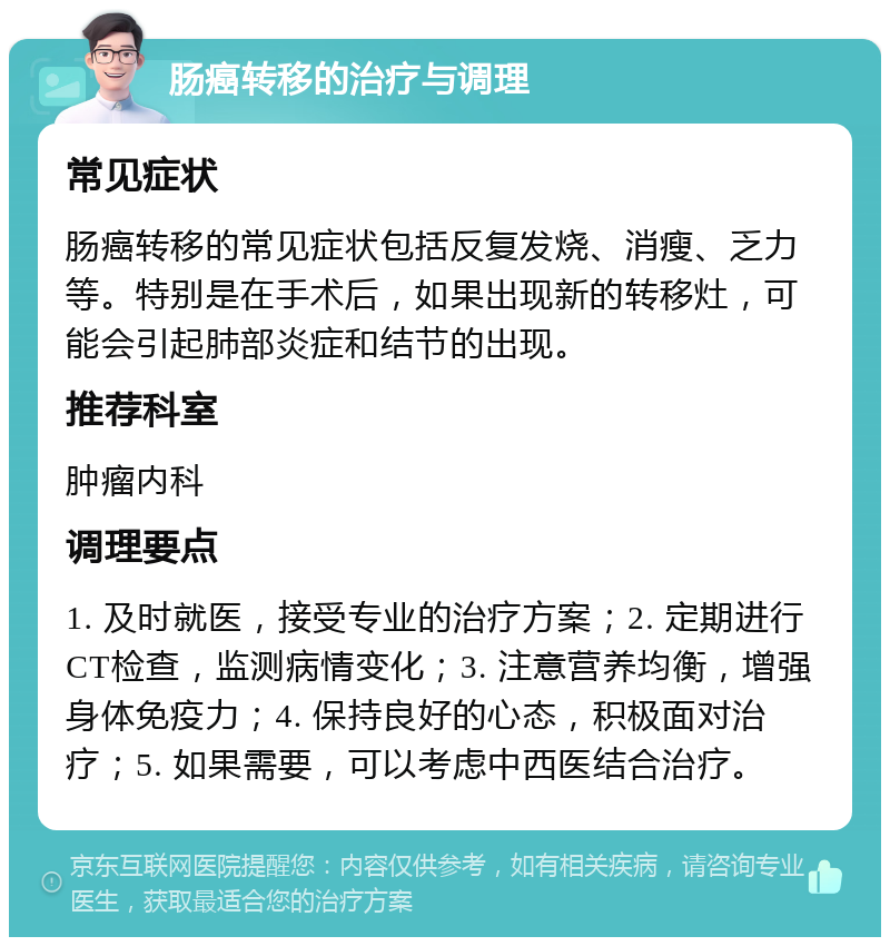 肠癌转移的治疗与调理 常见症状 肠癌转移的常见症状包括反复发烧、消瘦、乏力等。特别是在手术后，如果出现新的转移灶，可能会引起肺部炎症和结节的出现。 推荐科室 肿瘤内科 调理要点 1. 及时就医，接受专业的治疗方案；2. 定期进行CT检查，监测病情变化；3. 注意营养均衡，增强身体免疫力；4. 保持良好的心态，积极面对治疗；5. 如果需要，可以考虑中西医结合治疗。