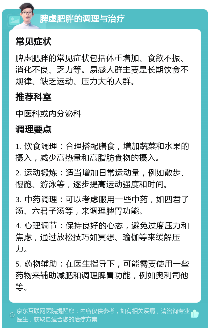 脾虚肥胖的调理与治疗 常见症状 脾虚肥胖的常见症状包括体重增加、食欲不振、消化不良、乏力等。易感人群主要是长期饮食不规律、缺乏运动、压力大的人群。 推荐科室 中医科或内分泌科 调理要点 1. 饮食调理：合理搭配膳食，增加蔬菜和水果的摄入，减少高热量和高脂肪食物的摄入。 2. 运动锻炼：适当增加日常运动量，例如散步、慢跑、游泳等，逐步提高运动强度和时间。 3. 中药调理：可以考虑服用一些中药，如四君子汤、六君子汤等，来调理脾胃功能。 4. 心理调节：保持良好的心态，避免过度压力和焦虑，通过放松技巧如冥想、瑜伽等来缓解压力。 5. 药物辅助：在医生指导下，可能需要使用一些药物来辅助减肥和调理脾胃功能，例如奥利司他等。