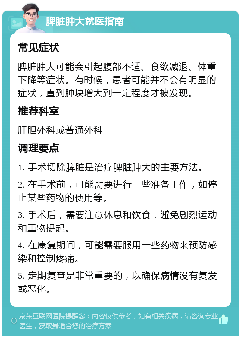 脾脏肿大就医指南 常见症状 脾脏肿大可能会引起腹部不适、食欲减退、体重下降等症状。有时候，患者可能并不会有明显的症状，直到肿块增大到一定程度才被发现。 推荐科室 肝胆外科或普通外科 调理要点 1. 手术切除脾脏是治疗脾脏肿大的主要方法。 2. 在手术前，可能需要进行一些准备工作，如停止某些药物的使用等。 3. 手术后，需要注意休息和饮食，避免剧烈运动和重物提起。 4. 在康复期间，可能需要服用一些药物来预防感染和控制疼痛。 5. 定期复查是非常重要的，以确保病情没有复发或恶化。