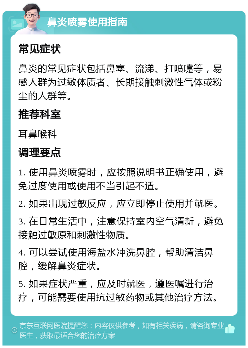 鼻炎喷雾使用指南 常见症状 鼻炎的常见症状包括鼻塞、流涕、打喷嚏等，易感人群为过敏体质者、长期接触刺激性气体或粉尘的人群等。 推荐科室 耳鼻喉科 调理要点 1. 使用鼻炎喷雾时，应按照说明书正确使用，避免过度使用或使用不当引起不适。 2. 如果出现过敏反应，应立即停止使用并就医。 3. 在日常生活中，注意保持室内空气清新，避免接触过敏原和刺激性物质。 4. 可以尝试使用海盐水冲洗鼻腔，帮助清洁鼻腔，缓解鼻炎症状。 5. 如果症状严重，应及时就医，遵医嘱进行治疗，可能需要使用抗过敏药物或其他治疗方法。