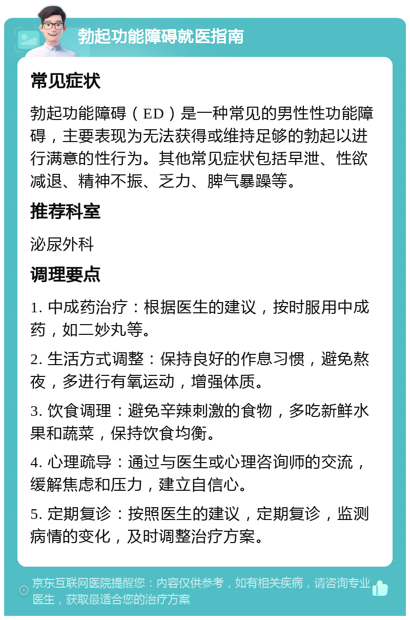 勃起功能障碍就医指南 常见症状 勃起功能障碍（ED）是一种常见的男性性功能障碍，主要表现为无法获得或维持足够的勃起以进行满意的性行为。其他常见症状包括早泄、性欲减退、精神不振、乏力、脾气暴躁等。 推荐科室 泌尿外科 调理要点 1. 中成药治疗：根据医生的建议，按时服用中成药，如二妙丸等。 2. 生活方式调整：保持良好的作息习惯，避免熬夜，多进行有氧运动，增强体质。 3. 饮食调理：避免辛辣刺激的食物，多吃新鲜水果和蔬菜，保持饮食均衡。 4. 心理疏导：通过与医生或心理咨询师的交流，缓解焦虑和压力，建立自信心。 5. 定期复诊：按照医生的建议，定期复诊，监测病情的变化，及时调整治疗方案。