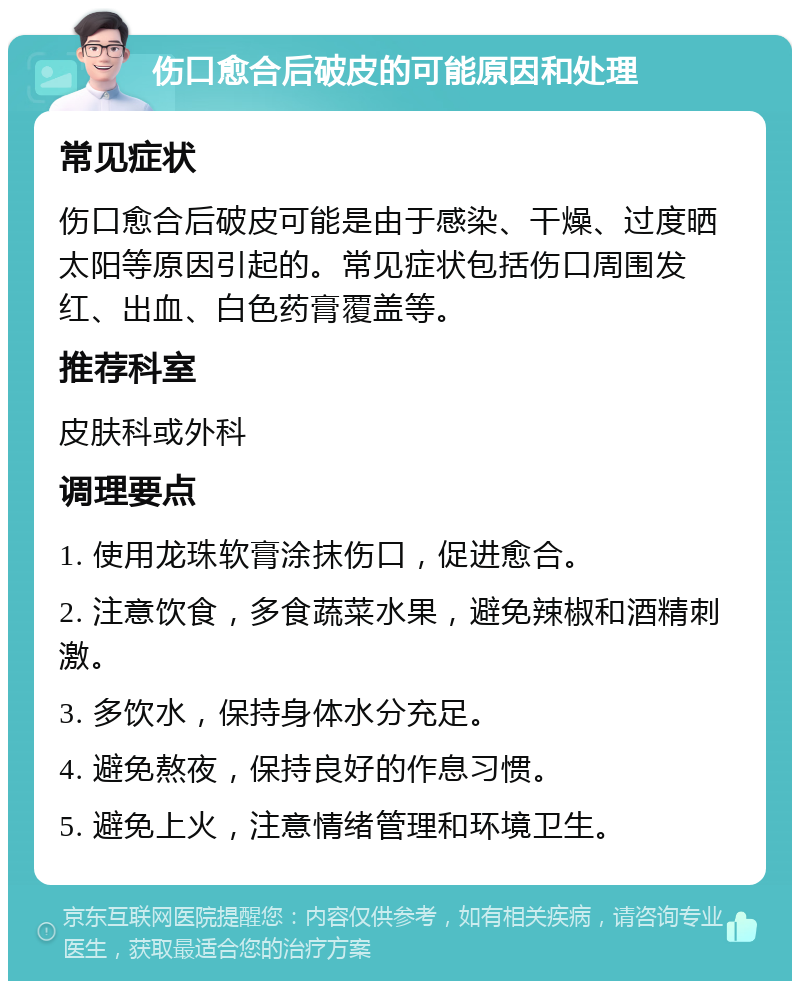 伤口愈合后破皮的可能原因和处理 常见症状 伤口愈合后破皮可能是由于感染、干燥、过度晒太阳等原因引起的。常见症状包括伤口周围发红、出血、白色药膏覆盖等。 推荐科室 皮肤科或外科 调理要点 1. 使用龙珠软膏涂抹伤口，促进愈合。 2. 注意饮食，多食蔬菜水果，避免辣椒和酒精刺激。 3. 多饮水，保持身体水分充足。 4. 避免熬夜，保持良好的作息习惯。 5. 避免上火，注意情绪管理和环境卫生。