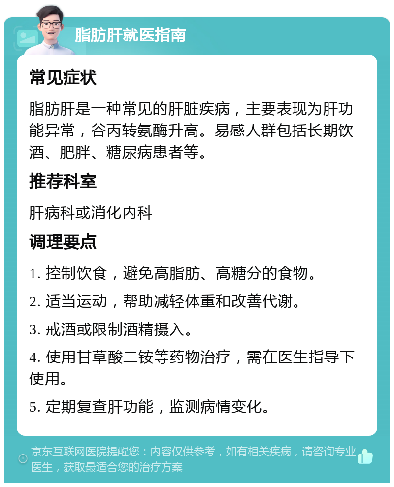 脂肪肝就医指南 常见症状 脂肪肝是一种常见的肝脏疾病，主要表现为肝功能异常，谷丙转氨酶升高。易感人群包括长期饮酒、肥胖、糖尿病患者等。 推荐科室 肝病科或消化内科 调理要点 1. 控制饮食，避免高脂肪、高糖分的食物。 2. 适当运动，帮助减轻体重和改善代谢。 3. 戒酒或限制酒精摄入。 4. 使用甘草酸二铵等药物治疗，需在医生指导下使用。 5. 定期复查肝功能，监测病情变化。