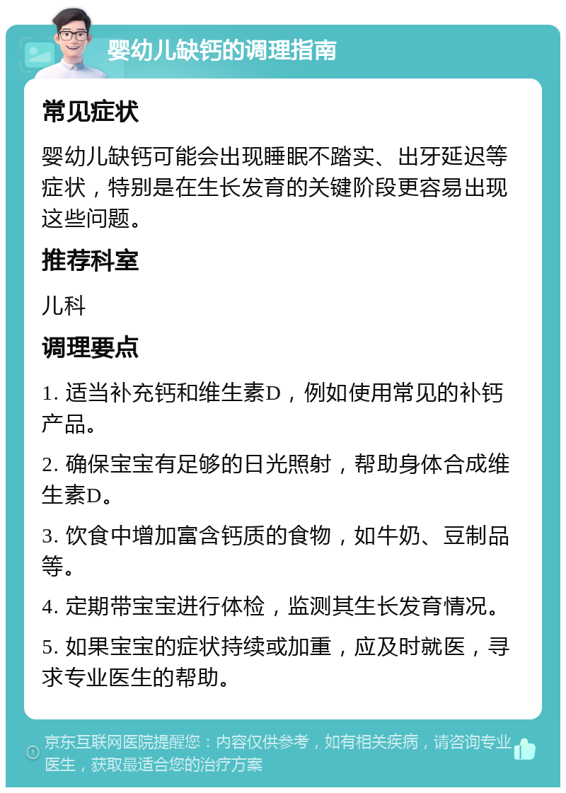 婴幼儿缺钙的调理指南 常见症状 婴幼儿缺钙可能会出现睡眠不踏实、出牙延迟等症状，特别是在生长发育的关键阶段更容易出现这些问题。 推荐科室 儿科 调理要点 1. 适当补充钙和维生素D，例如使用常见的补钙产品。 2. 确保宝宝有足够的日光照射，帮助身体合成维生素D。 3. 饮食中增加富含钙质的食物，如牛奶、豆制品等。 4. 定期带宝宝进行体检，监测其生长发育情况。 5. 如果宝宝的症状持续或加重，应及时就医，寻求专业医生的帮助。