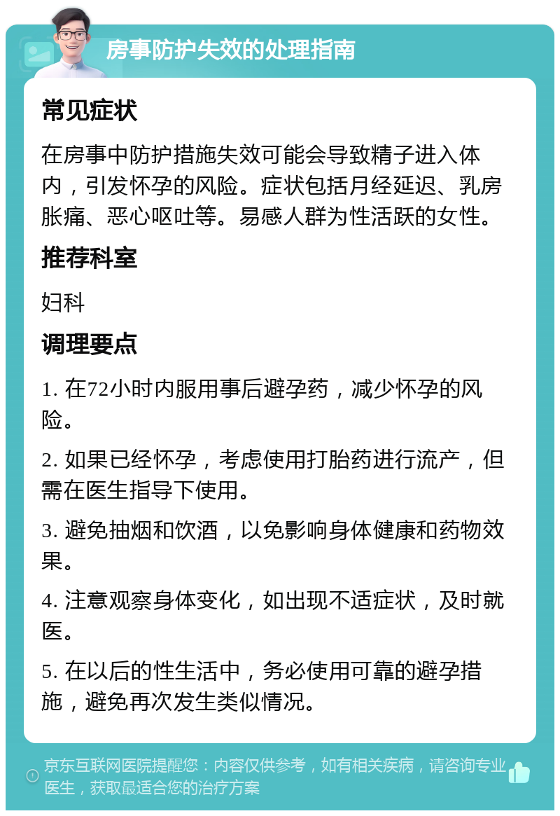 房事防护失效的处理指南 常见症状 在房事中防护措施失效可能会导致精子进入体内，引发怀孕的风险。症状包括月经延迟、乳房胀痛、恶心呕吐等。易感人群为性活跃的女性。 推荐科室 妇科 调理要点 1. 在72小时内服用事后避孕药，减少怀孕的风险。 2. 如果已经怀孕，考虑使用打胎药进行流产，但需在医生指导下使用。 3. 避免抽烟和饮酒，以免影响身体健康和药物效果。 4. 注意观察身体变化，如出现不适症状，及时就医。 5. 在以后的性生活中，务必使用可靠的避孕措施，避免再次发生类似情况。