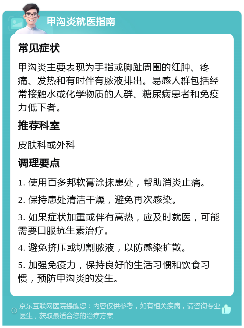 甲沟炎就医指南 常见症状 甲沟炎主要表现为手指或脚趾周围的红肿、疼痛、发热和有时伴有脓液排出。易感人群包括经常接触水或化学物质的人群、糖尿病患者和免疫力低下者。 推荐科室 皮肤科或外科 调理要点 1. 使用百多邦软膏涂抹患处，帮助消炎止痛。 2. 保持患处清洁干燥，避免再次感染。 3. 如果症状加重或伴有高热，应及时就医，可能需要口服抗生素治疗。 4. 避免挤压或切割脓液，以防感染扩散。 5. 加强免疫力，保持良好的生活习惯和饮食习惯，预防甲沟炎的发生。