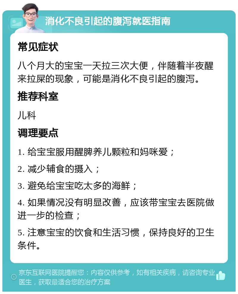 消化不良引起的腹泻就医指南 常见症状 八个月大的宝宝一天拉三次大便，伴随着半夜醒来拉屎的现象，可能是消化不良引起的腹泻。 推荐科室 儿科 调理要点 1. 给宝宝服用醒脾养儿颗粒和妈咪爱； 2. 减少辅食的摄入； 3. 避免给宝宝吃太多的海鲜； 4. 如果情况没有明显改善，应该带宝宝去医院做进一步的检查； 5. 注意宝宝的饮食和生活习惯，保持良好的卫生条件。