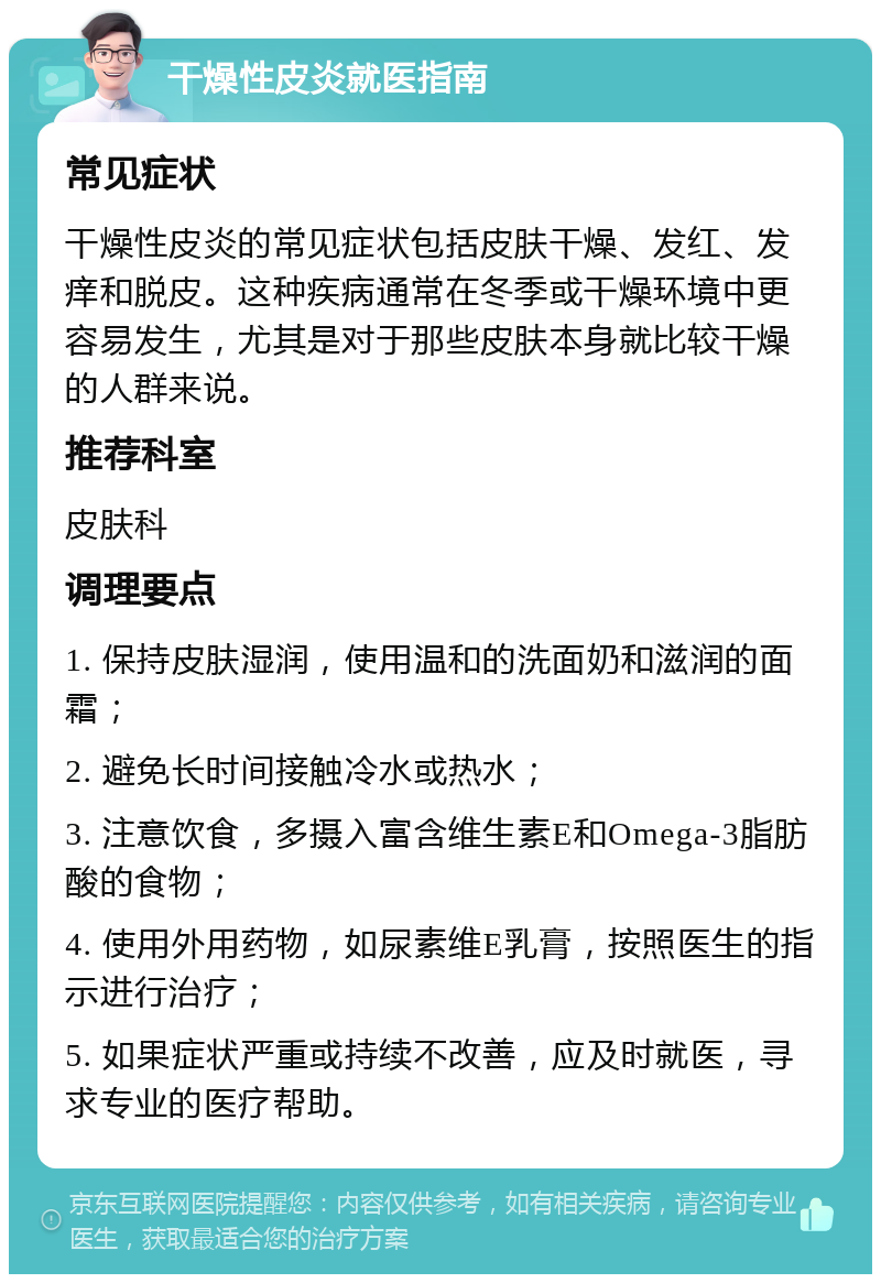 干燥性皮炎就医指南 常见症状 干燥性皮炎的常见症状包括皮肤干燥、发红、发痒和脱皮。这种疾病通常在冬季或干燥环境中更容易发生，尤其是对于那些皮肤本身就比较干燥的人群来说。 推荐科室 皮肤科 调理要点 1. 保持皮肤湿润，使用温和的洗面奶和滋润的面霜； 2. 避免长时间接触冷水或热水； 3. 注意饮食，多摄入富含维生素E和Omega-3脂肪酸的食物； 4. 使用外用药物，如尿素维E乳膏，按照医生的指示进行治疗； 5. 如果症状严重或持续不改善，应及时就医，寻求专业的医疗帮助。