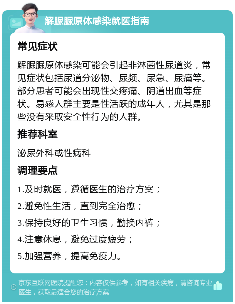 解脲脲原体感染就医指南 常见症状 解脲脲原体感染可能会引起非淋菌性尿道炎，常见症状包括尿道分泌物、尿频、尿急、尿痛等。部分患者可能会出现性交疼痛、阴道出血等症状。易感人群主要是性活跃的成年人，尤其是那些没有采取安全性行为的人群。 推荐科室 泌尿外科或性病科 调理要点 1.及时就医，遵循医生的治疗方案； 2.避免性生活，直到完全治愈； 3.保持良好的卫生习惯，勤换内裤； 4.注意休息，避免过度疲劳； 5.加强营养，提高免疫力。