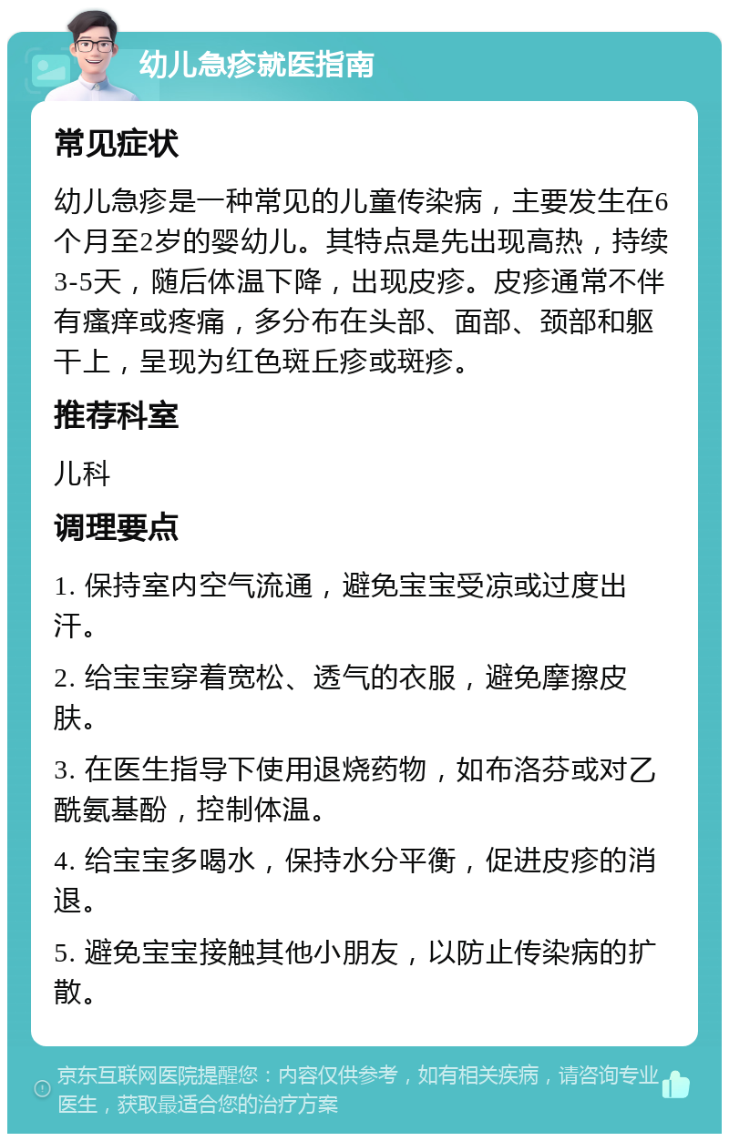 幼儿急疹就医指南 常见症状 幼儿急疹是一种常见的儿童传染病，主要发生在6个月至2岁的婴幼儿。其特点是先出现高热，持续3-5天，随后体温下降，出现皮疹。皮疹通常不伴有瘙痒或疼痛，多分布在头部、面部、颈部和躯干上，呈现为红色斑丘疹或斑疹。 推荐科室 儿科 调理要点 1. 保持室内空气流通，避免宝宝受凉或过度出汗。 2. 给宝宝穿着宽松、透气的衣服，避免摩擦皮肤。 3. 在医生指导下使用退烧药物，如布洛芬或对乙酰氨基酚，控制体温。 4. 给宝宝多喝水，保持水分平衡，促进皮疹的消退。 5. 避免宝宝接触其他小朋友，以防止传染病的扩散。