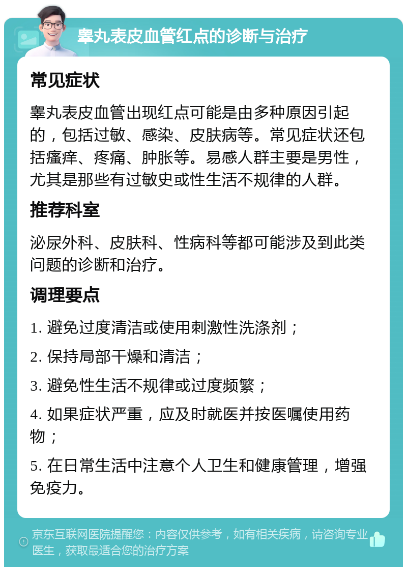 睾丸表皮血管红点的诊断与治疗 常见症状 睾丸表皮血管出现红点可能是由多种原因引起的，包括过敏、感染、皮肤病等。常见症状还包括瘙痒、疼痛、肿胀等。易感人群主要是男性，尤其是那些有过敏史或性生活不规律的人群。 推荐科室 泌尿外科、皮肤科、性病科等都可能涉及到此类问题的诊断和治疗。 调理要点 1. 避免过度清洁或使用刺激性洗涤剂； 2. 保持局部干燥和清洁； 3. 避免性生活不规律或过度频繁； 4. 如果症状严重，应及时就医并按医嘱使用药物； 5. 在日常生活中注意个人卫生和健康管理，增强免疫力。