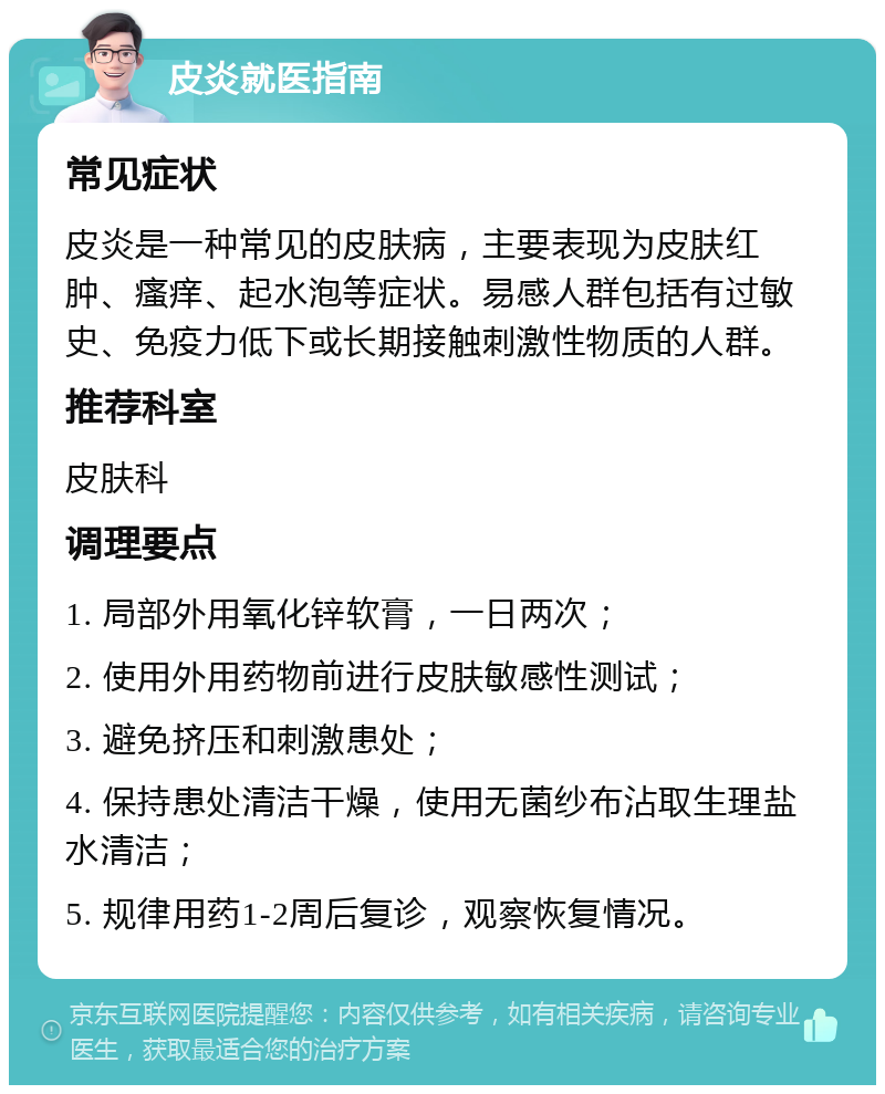 皮炎就医指南 常见症状 皮炎是一种常见的皮肤病，主要表现为皮肤红肿、瘙痒、起水泡等症状。易感人群包括有过敏史、免疫力低下或长期接触刺激性物质的人群。 推荐科室 皮肤科 调理要点 1. 局部外用氧化锌软膏，一日两次； 2. 使用外用药物前进行皮肤敏感性测试； 3. 避免挤压和刺激患处； 4. 保持患处清洁干燥，使用无菌纱布沾取生理盐水清洁； 5. 规律用药1-2周后复诊，观察恢复情况。