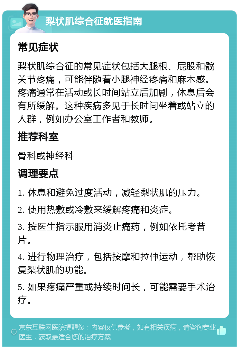 梨状肌综合征就医指南 常见症状 梨状肌综合征的常见症状包括大腿根、屁股和髋关节疼痛，可能伴随着小腿神经疼痛和麻木感。疼痛通常在活动或长时间站立后加剧，休息后会有所缓解。这种疾病多见于长时间坐着或站立的人群，例如办公室工作者和教师。 推荐科室 骨科或神经科 调理要点 1. 休息和避免过度活动，减轻梨状肌的压力。 2. 使用热敷或冷敷来缓解疼痛和炎症。 3. 按医生指示服用消炎止痛药，例如依托考昔片。 4. 进行物理治疗，包括按摩和拉伸运动，帮助恢复梨状肌的功能。 5. 如果疼痛严重或持续时间长，可能需要手术治疗。