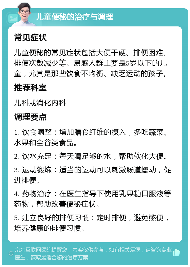 儿童便秘的治疗与调理 常见症状 儿童便秘的常见症状包括大便干硬、排便困难、排便次数减少等。易感人群主要是5岁以下的儿童，尤其是那些饮食不均衡、缺乏运动的孩子。 推荐科室 儿科或消化内科 调理要点 1. 饮食调整：增加膳食纤维的摄入，多吃蔬菜、水果和全谷类食品。 2. 饮水充足：每天喝足够的水，帮助软化大便。 3. 运动锻炼：适当的运动可以刺激肠道蠕动，促进排便。 4. 药物治疗：在医生指导下使用乳果糖口服液等药物，帮助改善便秘症状。 5. 建立良好的排便习惯：定时排便，避免憋便，培养健康的排便习惯。