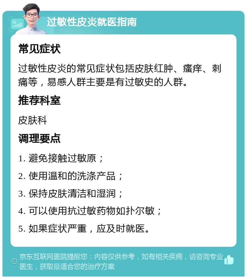 过敏性皮炎就医指南 常见症状 过敏性皮炎的常见症状包括皮肤红肿、瘙痒、刺痛等，易感人群主要是有过敏史的人群。 推荐科室 皮肤科 调理要点 1. 避免接触过敏原； 2. 使用温和的洗涤产品； 3. 保持皮肤清洁和湿润； 4. 可以使用抗过敏药物如扑尔敏； 5. 如果症状严重，应及时就医。