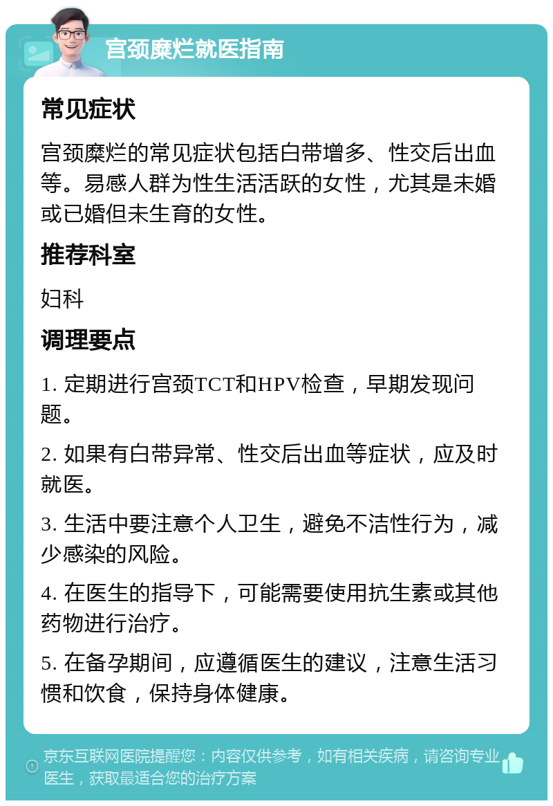 宫颈糜烂就医指南 常见症状 宫颈糜烂的常见症状包括白带增多、性交后出血等。易感人群为性生活活跃的女性，尤其是未婚或已婚但未生育的女性。 推荐科室 妇科 调理要点 1. 定期进行宫颈TCT和HPV检查，早期发现问题。 2. 如果有白带异常、性交后出血等症状，应及时就医。 3. 生活中要注意个人卫生，避免不洁性行为，减少感染的风险。 4. 在医生的指导下，可能需要使用抗生素或其他药物进行治疗。 5. 在备孕期间，应遵循医生的建议，注意生活习惯和饮食，保持身体健康。