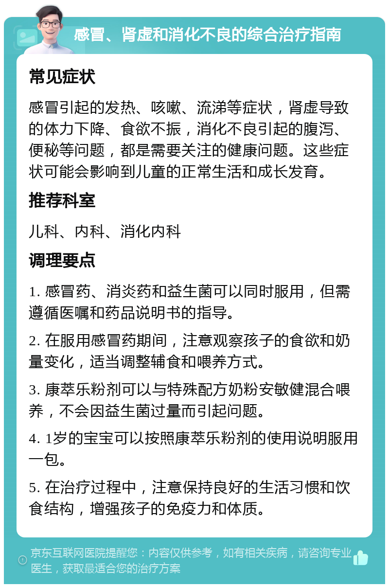 感冒、肾虚和消化不良的综合治疗指南 常见症状 感冒引起的发热、咳嗽、流涕等症状，肾虚导致的体力下降、食欲不振，消化不良引起的腹泻、便秘等问题，都是需要关注的健康问题。这些症状可能会影响到儿童的正常生活和成长发育。 推荐科室 儿科、内科、消化内科 调理要点 1. 感冒药、消炎药和益生菌可以同时服用，但需遵循医嘱和药品说明书的指导。 2. 在服用感冒药期间，注意观察孩子的食欲和奶量变化，适当调整辅食和喂养方式。 3. 康萃乐粉剂可以与特殊配方奶粉安敏健混合喂养，不会因益生菌过量而引起问题。 4. 1岁的宝宝可以按照康萃乐粉剂的使用说明服用一包。 5. 在治疗过程中，注意保持良好的生活习惯和饮食结构，增强孩子的免疫力和体质。