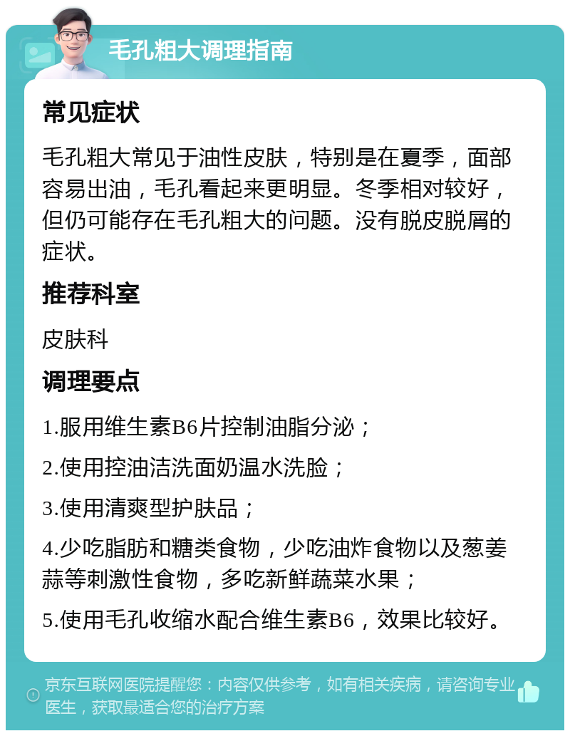 毛孔粗大调理指南 常见症状 毛孔粗大常见于油性皮肤，特别是在夏季，面部容易出油，毛孔看起来更明显。冬季相对较好，但仍可能存在毛孔粗大的问题。没有脱皮脱屑的症状。 推荐科室 皮肤科 调理要点 1.服用维生素B6片控制油脂分泌； 2.使用控油洁洗面奶温水洗脸； 3.使用清爽型护肤品； 4.少吃脂肪和糖类食物，少吃油炸食物以及葱姜蒜等刺激性食物，多吃新鲜蔬菜水果； 5.使用毛孔收缩水配合维生素B6，效果比较好。