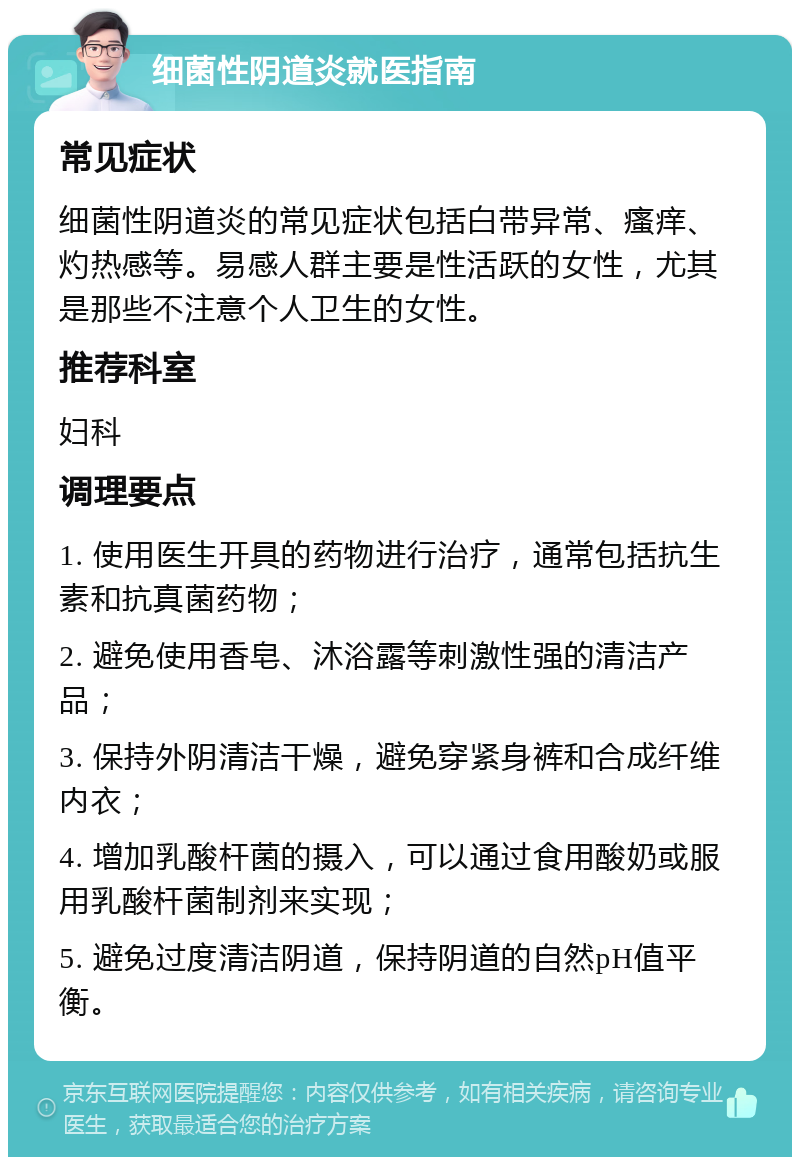 细菌性阴道炎就医指南 常见症状 细菌性阴道炎的常见症状包括白带异常、瘙痒、灼热感等。易感人群主要是性活跃的女性，尤其是那些不注意个人卫生的女性。 推荐科室 妇科 调理要点 1. 使用医生开具的药物进行治疗，通常包括抗生素和抗真菌药物； 2. 避免使用香皂、沐浴露等刺激性强的清洁产品； 3. 保持外阴清洁干燥，避免穿紧身裤和合成纤维内衣； 4. 增加乳酸杆菌的摄入，可以通过食用酸奶或服用乳酸杆菌制剂来实现； 5. 避免过度清洁阴道，保持阴道的自然pH值平衡。