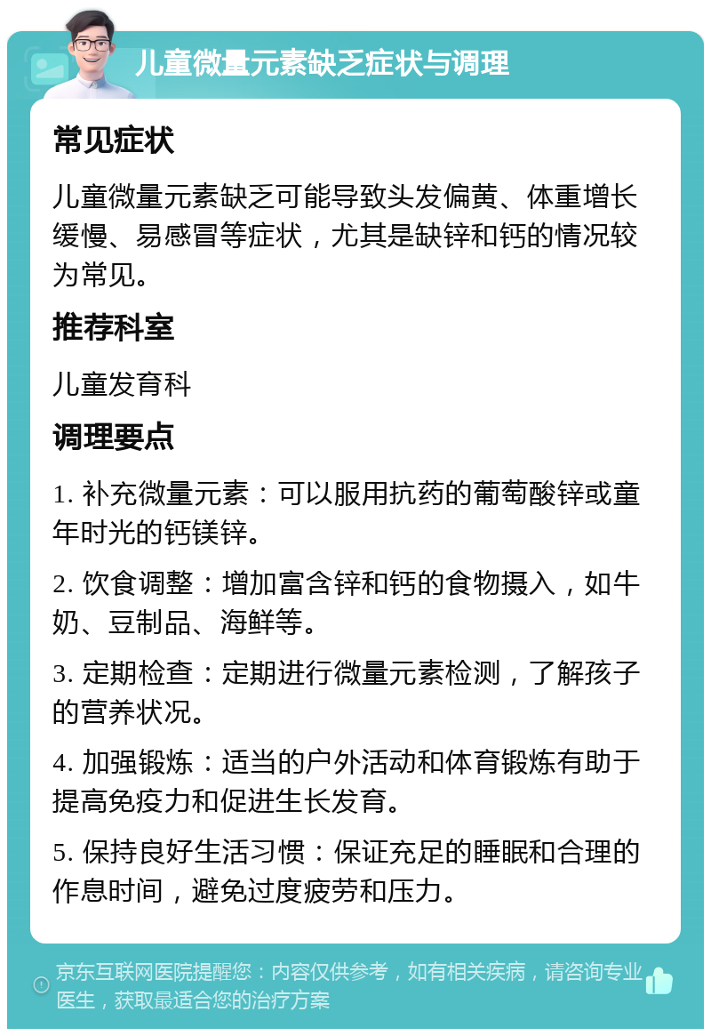 儿童微量元素缺乏症状与调理 常见症状 儿童微量元素缺乏可能导致头发偏黄、体重增长缓慢、易感冒等症状，尤其是缺锌和钙的情况较为常见。 推荐科室 儿童发育科 调理要点 1. 补充微量元素：可以服用抗药的葡萄酸锌或童年时光的钙镁锌。 2. 饮食调整：增加富含锌和钙的食物摄入，如牛奶、豆制品、海鲜等。 3. 定期检查：定期进行微量元素检测，了解孩子的营养状况。 4. 加强锻炼：适当的户外活动和体育锻炼有助于提高免疫力和促进生长发育。 5. 保持良好生活习惯：保证充足的睡眠和合理的作息时间，避免过度疲劳和压力。