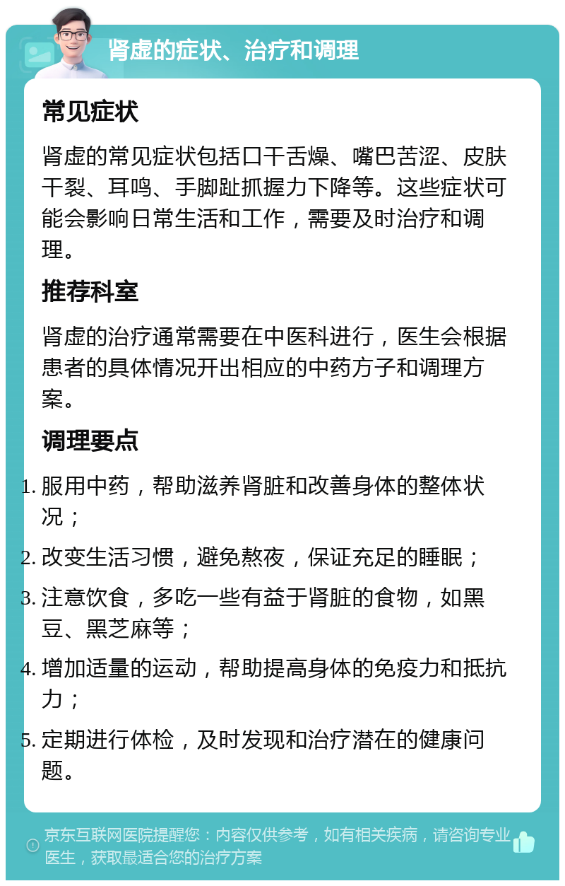 肾虚的症状、治疗和调理 常见症状 肾虚的常见症状包括口干舌燥、嘴巴苦涩、皮肤干裂、耳鸣、手脚趾抓握力下降等。这些症状可能会影响日常生活和工作，需要及时治疗和调理。 推荐科室 肾虚的治疗通常需要在中医科进行，医生会根据患者的具体情况开出相应的中药方子和调理方案。 调理要点 服用中药，帮助滋养肾脏和改善身体的整体状况； 改变生活习惯，避免熬夜，保证充足的睡眠； 注意饮食，多吃一些有益于肾脏的食物，如黑豆、黑芝麻等； 增加适量的运动，帮助提高身体的免疫力和抵抗力； 定期进行体检，及时发现和治疗潜在的健康问题。