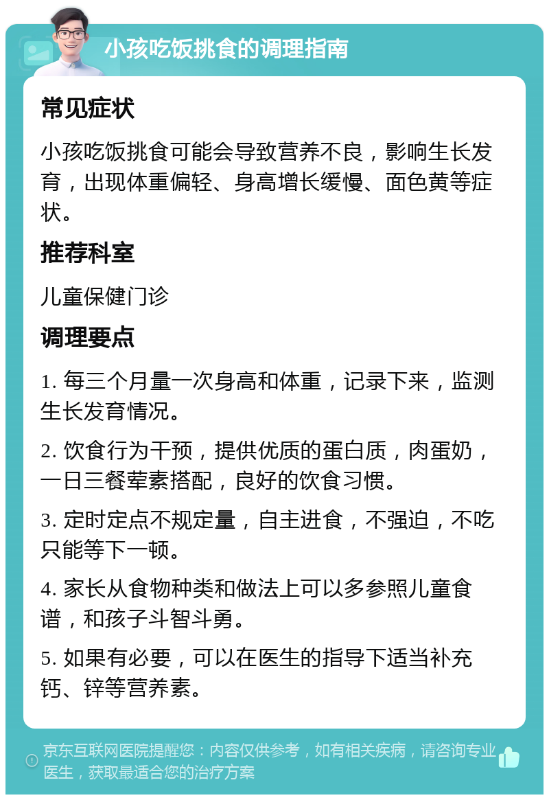 小孩吃饭挑食的调理指南 常见症状 小孩吃饭挑食可能会导致营养不良，影响生长发育，出现体重偏轻、身高增长缓慢、面色黄等症状。 推荐科室 儿童保健门诊 调理要点 1. 每三个月量一次身高和体重，记录下来，监测生长发育情况。 2. 饮食行为干预，提供优质的蛋白质，肉蛋奶，一日三餐荤素搭配，良好的饮食习惯。 3. 定时定点不规定量，自主进食，不强迫，不吃只能等下一顿。 4. 家长从食物种类和做法上可以多参照儿童食谱，和孩子斗智斗勇。 5. 如果有必要，可以在医生的指导下适当补充钙、锌等营养素。