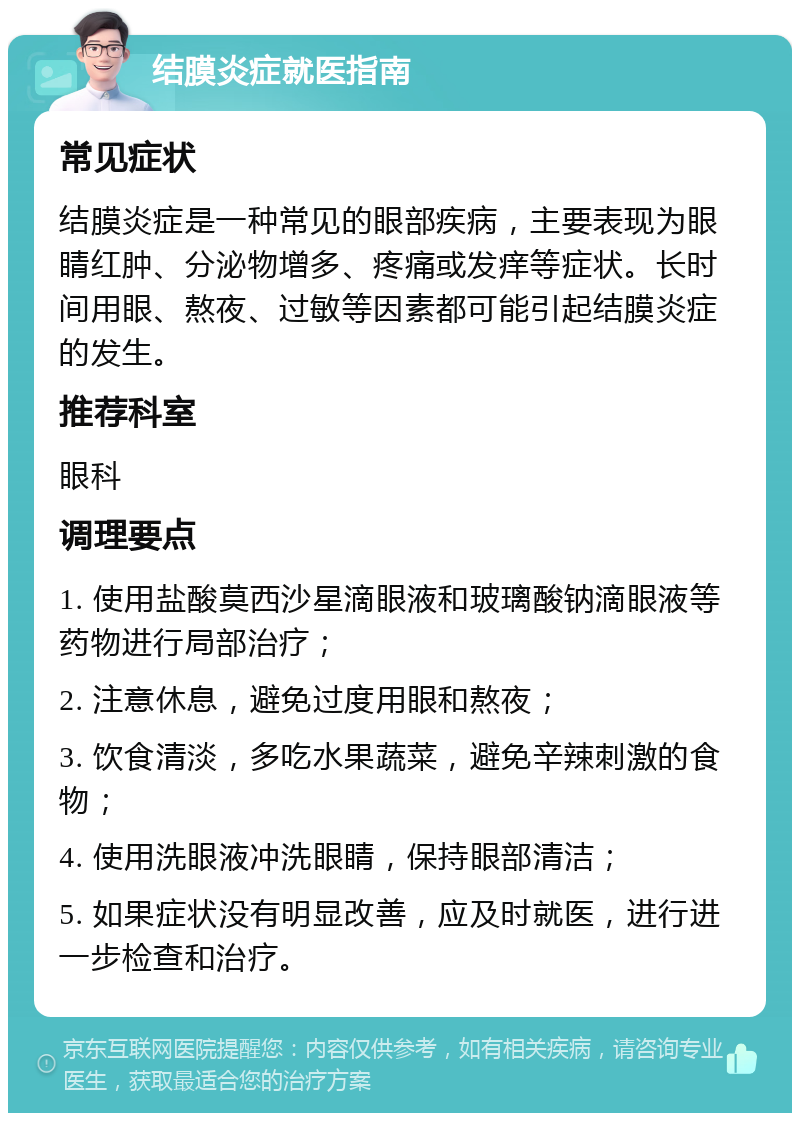 结膜炎症就医指南 常见症状 结膜炎症是一种常见的眼部疾病，主要表现为眼睛红肿、分泌物增多、疼痛或发痒等症状。长时间用眼、熬夜、过敏等因素都可能引起结膜炎症的发生。 推荐科室 眼科 调理要点 1. 使用盐酸莫西沙星滴眼液和玻璃酸钠滴眼液等药物进行局部治疗； 2. 注意休息，避免过度用眼和熬夜； 3. 饮食清淡，多吃水果蔬菜，避免辛辣刺激的食物； 4. 使用洗眼液冲洗眼睛，保持眼部清洁； 5. 如果症状没有明显改善，应及时就医，进行进一步检查和治疗。