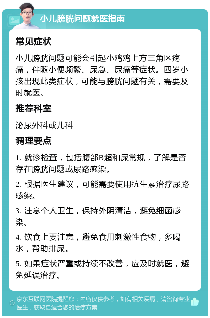 小儿膀胱问题就医指南 常见症状 小儿膀胱问题可能会引起小鸡鸡上方三角区疼痛，伴随小便频繁、尿急、尿痛等症状。四岁小孩出现此类症状，可能与膀胱问题有关，需要及时就医。 推荐科室 泌尿外科或儿科 调理要点 1. 就诊检查，包括腹部B超和尿常规，了解是否存在膀胱问题或尿路感染。 2. 根据医生建议，可能需要使用抗生素治疗尿路感染。 3. 注意个人卫生，保持外阴清洁，避免细菌感染。 4. 饮食上要注意，避免食用刺激性食物，多喝水，帮助排尿。 5. 如果症状严重或持续不改善，应及时就医，避免延误治疗。