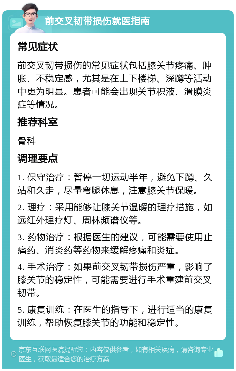 前交叉韧带损伤就医指南 常见症状 前交叉韧带损伤的常见症状包括膝关节疼痛、肿胀、不稳定感，尤其是在上下楼梯、深蹲等活动中更为明显。患者可能会出现关节积液、滑膜炎症等情况。 推荐科室 骨科 调理要点 1. 保守治疗：暂停一切运动半年，避免下蹲、久站和久走，尽量弯腿休息，注意膝关节保暖。 2. 理疗：采用能够让膝关节温暖的理疗措施，如远红外理疗灯、周林频谱仪等。 3. 药物治疗：根据医生的建议，可能需要使用止痛药、消炎药等药物来缓解疼痛和炎症。 4. 手术治疗：如果前交叉韧带损伤严重，影响了膝关节的稳定性，可能需要进行手术重建前交叉韧带。 5. 康复训练：在医生的指导下，进行适当的康复训练，帮助恢复膝关节的功能和稳定性。