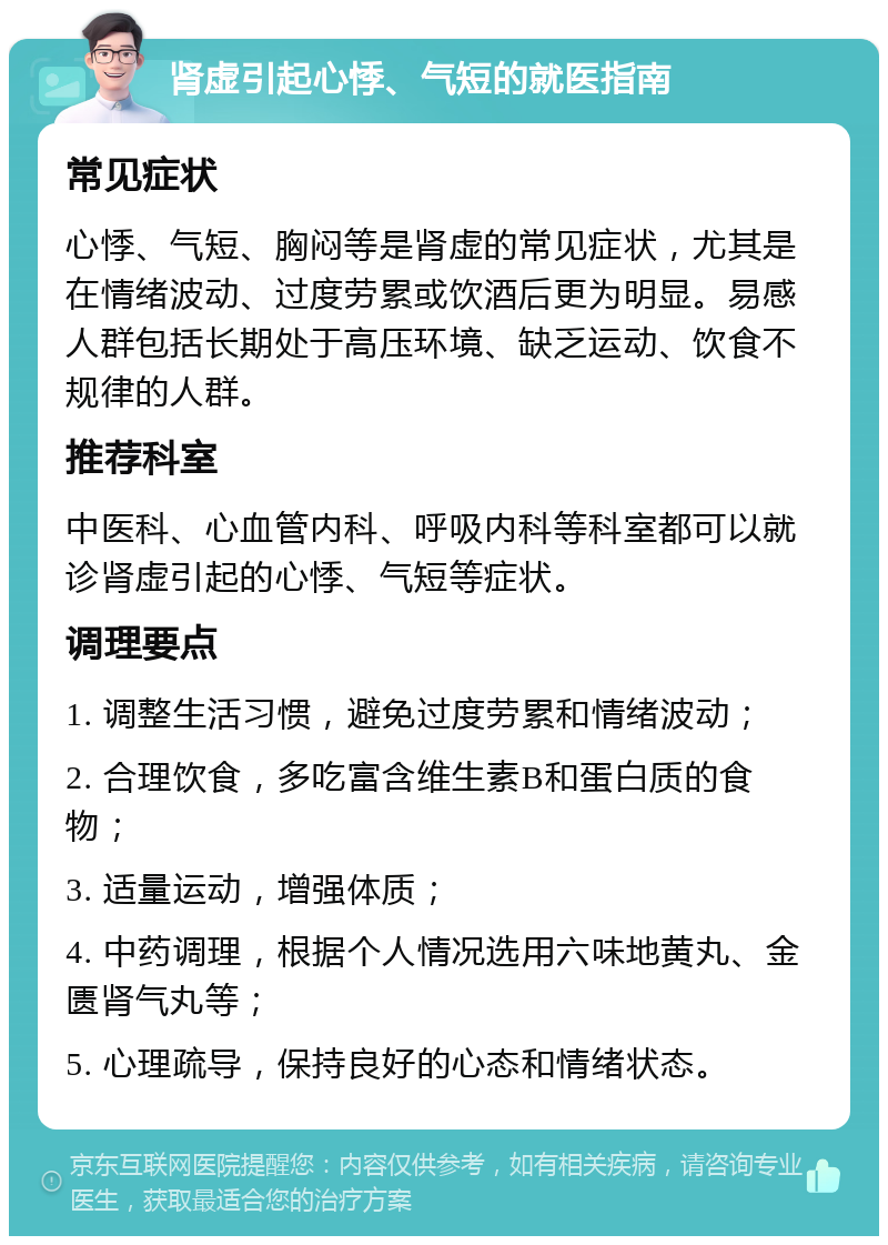 肾虚引起心悸、气短的就医指南 常见症状 心悸、气短、胸闷等是肾虚的常见症状，尤其是在情绪波动、过度劳累或饮酒后更为明显。易感人群包括长期处于高压环境、缺乏运动、饮食不规律的人群。 推荐科室 中医科、心血管内科、呼吸内科等科室都可以就诊肾虚引起的心悸、气短等症状。 调理要点 1. 调整生活习惯，避免过度劳累和情绪波动； 2. 合理饮食，多吃富含维生素B和蛋白质的食物； 3. 适量运动，增强体质； 4. 中药调理，根据个人情况选用六味地黄丸、金匮肾气丸等； 5. 心理疏导，保持良好的心态和情绪状态。