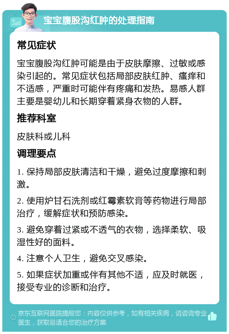 宝宝腹股沟红肿的处理指南 常见症状 宝宝腹股沟红肿可能是由于皮肤摩擦、过敏或感染引起的。常见症状包括局部皮肤红肿、瘙痒和不适感，严重时可能伴有疼痛和发热。易感人群主要是婴幼儿和长期穿着紧身衣物的人群。 推荐科室 皮肤科或儿科 调理要点 1. 保持局部皮肤清洁和干燥，避免过度摩擦和刺激。 2. 使用炉甘石洗剂或红霉素软膏等药物进行局部治疗，缓解症状和预防感染。 3. 避免穿着过紧或不透气的衣物，选择柔软、吸湿性好的面料。 4. 注意个人卫生，避免交叉感染。 5. 如果症状加重或伴有其他不适，应及时就医，接受专业的诊断和治疗。