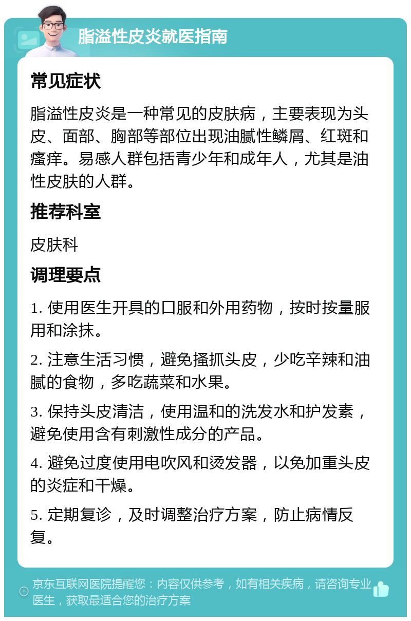 脂溢性皮炎就医指南 常见症状 脂溢性皮炎是一种常见的皮肤病，主要表现为头皮、面部、胸部等部位出现油腻性鳞屑、红斑和瘙痒。易感人群包括青少年和成年人，尤其是油性皮肤的人群。 推荐科室 皮肤科 调理要点 1. 使用医生开具的口服和外用药物，按时按量服用和涂抹。 2. 注意生活习惯，避免搔抓头皮，少吃辛辣和油腻的食物，多吃蔬菜和水果。 3. 保持头皮清洁，使用温和的洗发水和护发素，避免使用含有刺激性成分的产品。 4. 避免过度使用电吹风和烫发器，以免加重头皮的炎症和干燥。 5. 定期复诊，及时调整治疗方案，防止病情反复。