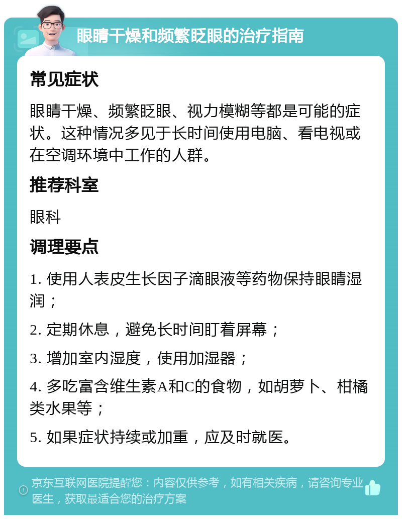 眼睛干燥和频繁眨眼的治疗指南 常见症状 眼睛干燥、频繁眨眼、视力模糊等都是可能的症状。这种情况多见于长时间使用电脑、看电视或在空调环境中工作的人群。 推荐科室 眼科 调理要点 1. 使用人表皮生长因子滴眼液等药物保持眼睛湿润； 2. 定期休息，避免长时间盯着屏幕； 3. 增加室内湿度，使用加湿器； 4. 多吃富含维生素A和C的食物，如胡萝卜、柑橘类水果等； 5. 如果症状持续或加重，应及时就医。