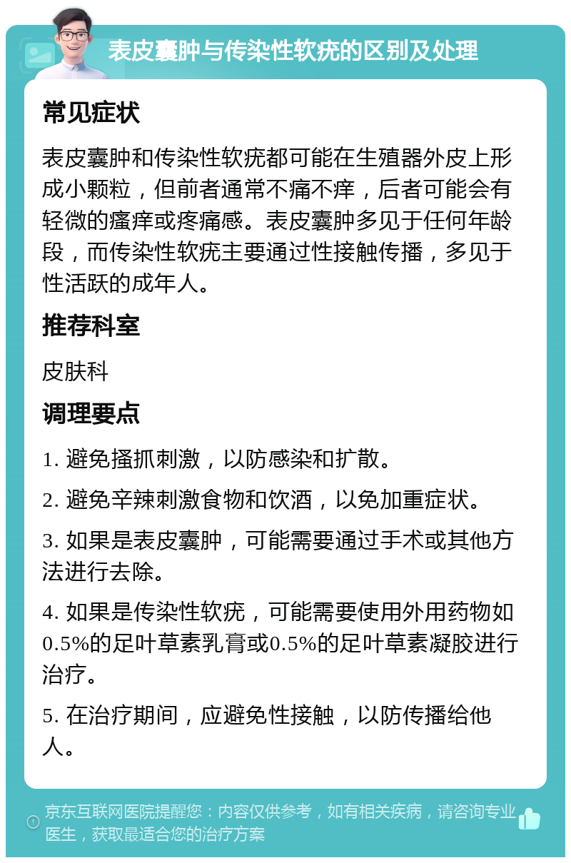 表皮囊肿与传染性软疣的区别及处理 常见症状 表皮囊肿和传染性软疣都可能在生殖器外皮上形成小颗粒，但前者通常不痛不痒，后者可能会有轻微的瘙痒或疼痛感。表皮囊肿多见于任何年龄段，而传染性软疣主要通过性接触传播，多见于性活跃的成年人。 推荐科室 皮肤科 调理要点 1. 避免搔抓刺激，以防感染和扩散。 2. 避免辛辣刺激食物和饮酒，以免加重症状。 3. 如果是表皮囊肿，可能需要通过手术或其他方法进行去除。 4. 如果是传染性软疣，可能需要使用外用药物如0.5%的足叶草素乳膏或0.5%的足叶草素凝胶进行治疗。 5. 在治疗期间，应避免性接触，以防传播给他人。